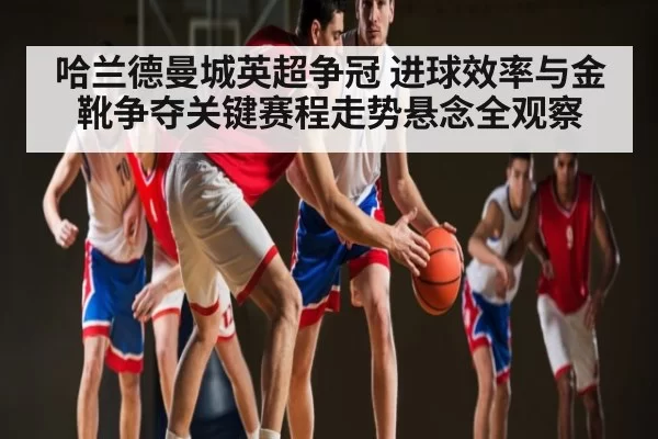 哈兰德曼城英超争冠 进球效率与金靴争夺关键赛程走势悬念全观察