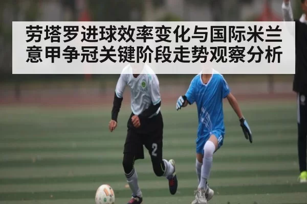 劳塔罗进球效率变化与国际米兰意甲争冠关键阶段走势观察分析